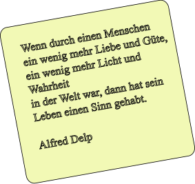 Wenn durch einen Menschen  ein wenig mehr Liebe und Gte,  ein wenig mehr Licht und Wahrheit  in der Welt war, dann hat sein Leben einen Sinn gehabt.  Alfred Delp
